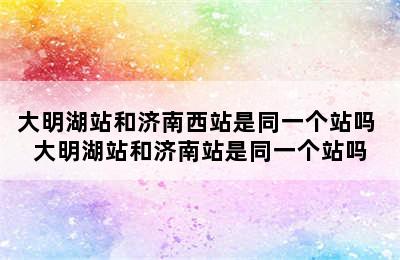 大明湖站和济南西站是同一个站吗 大明湖站和济南站是同一个站吗